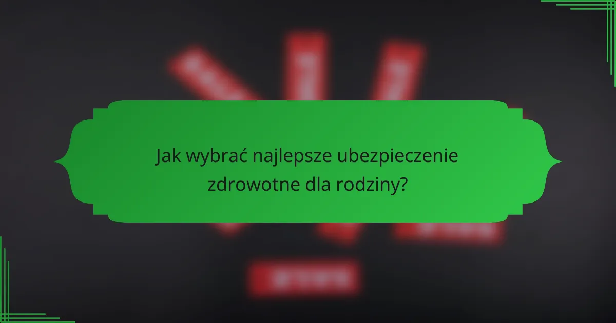 Jak wybrać najlepsze ubezpieczenie zdrowotne dla rodziny?