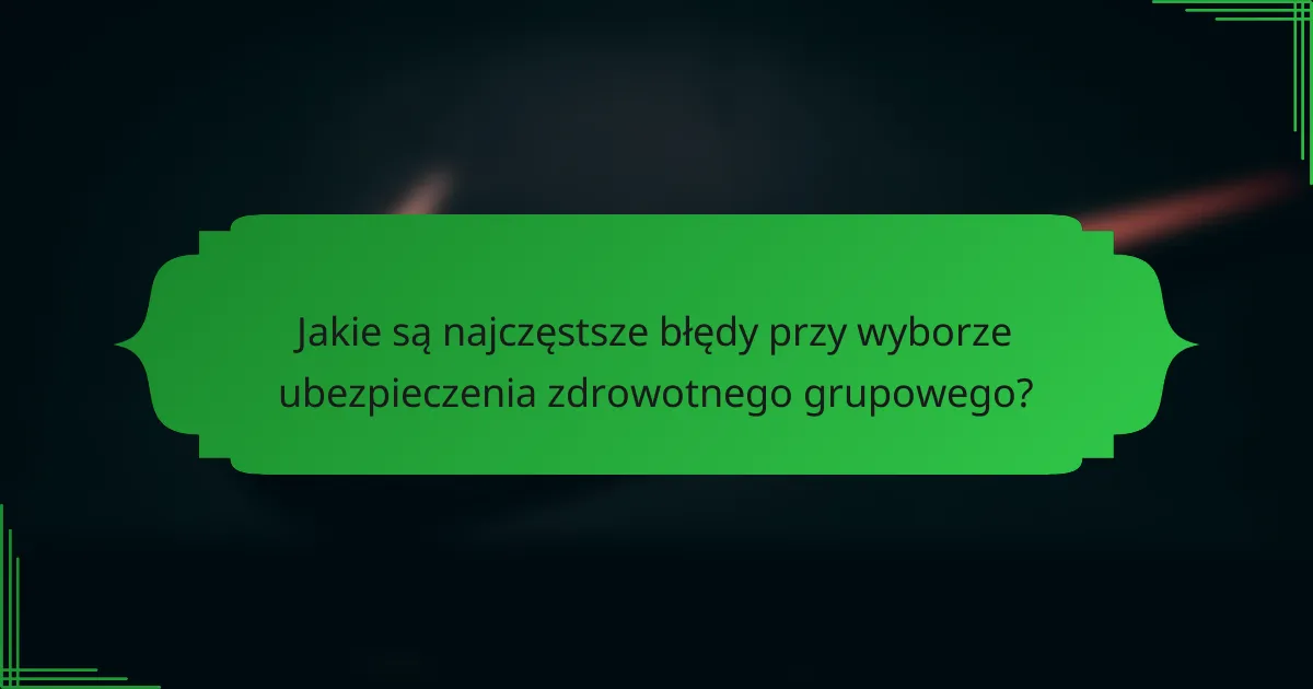 Jakie są najczęstsze błędy przy wyborze ubezpieczenia zdrowotnego grupowego?