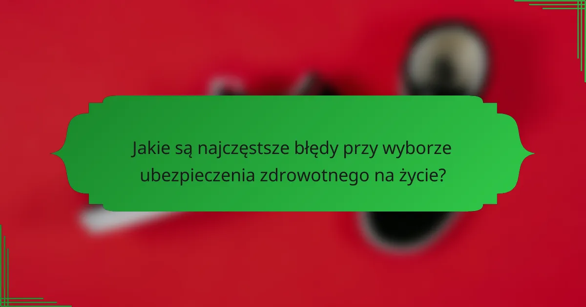 Jakie są najczęstsze błędy przy wyborze ubezpieczenia zdrowotnego na życie?